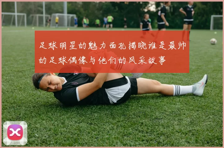 足球明星的魅力面孔揭晓谁是最帅的足球偶像与他们的风采故事