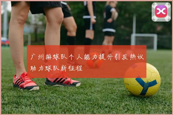 广州排球队个人能力提升引发热议助力球队新征程