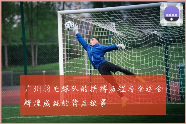 广州羽毛球队的拼搏历程与全运会辉煌成就的背后故事