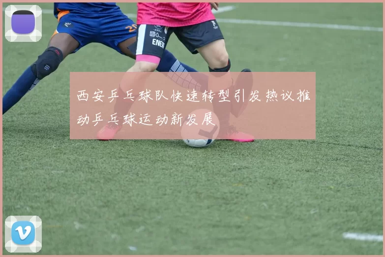 西安乒乓球队快速转型引发热议推动乒乓球运动新发展