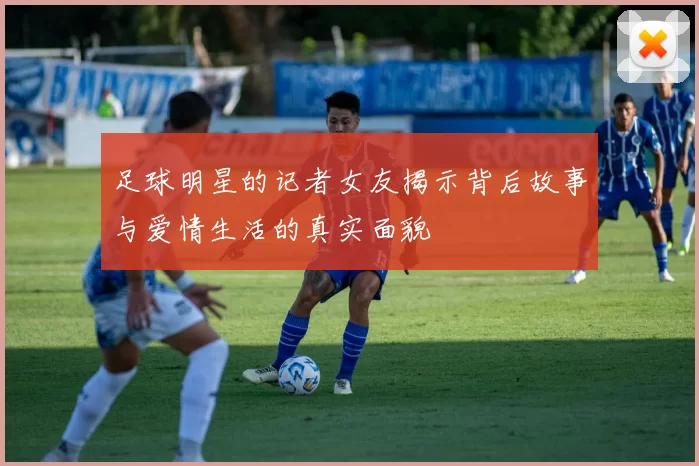 足球明星的记者女友揭示背后故事与爱情生活的真实面貌