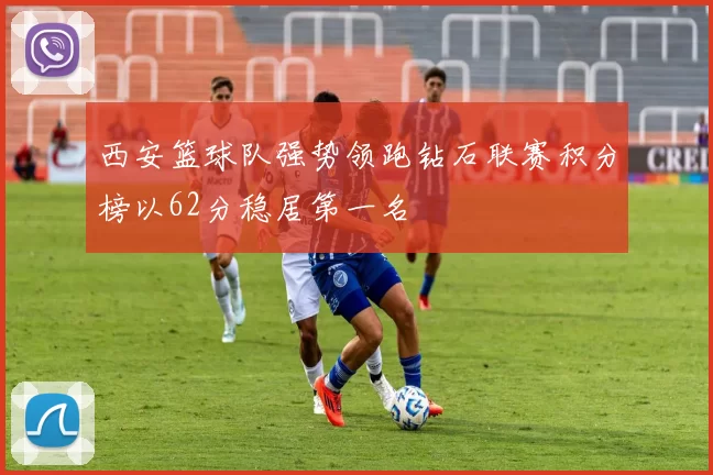 西安篮球队强势领跑钻石联赛积分榜以62分稳居第一名