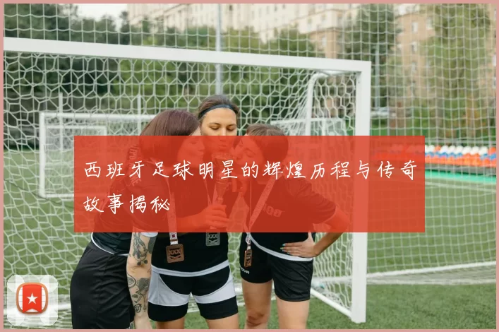 西班牙足球明星的辉煌历程与传奇故事揭秘