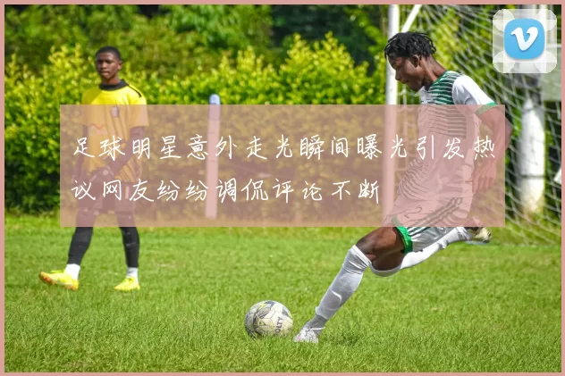 足球明星意外走光瞬间曝光引发热议网友纷纷调侃评论不断