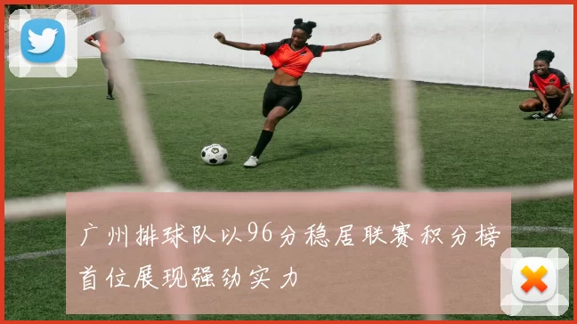 广州排球队以96分稳居联赛积分榜首位展现强劲实力