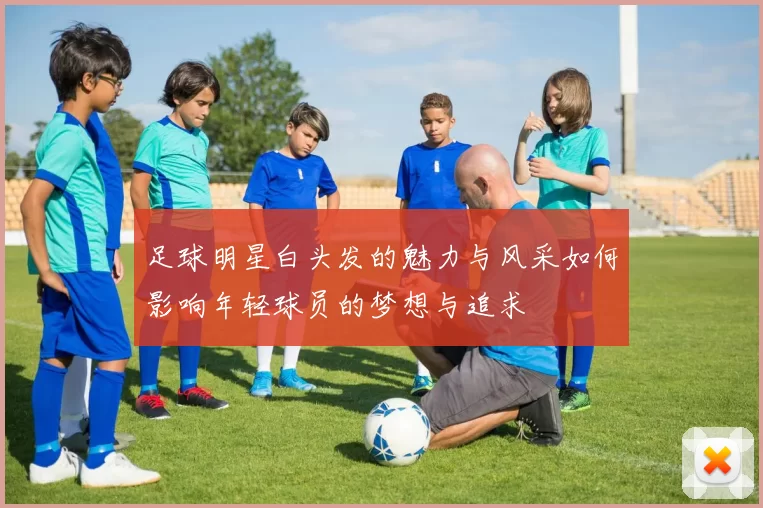 足球明星白头发的魅力与风采如何影响年轻球员的梦想与追求