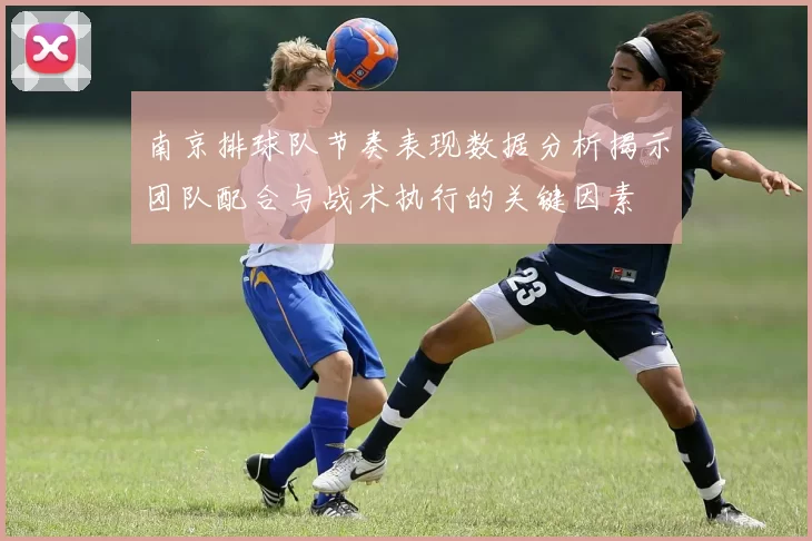 南京排球队节奏表现数据分析揭示团队配合与战术执行的关键因素