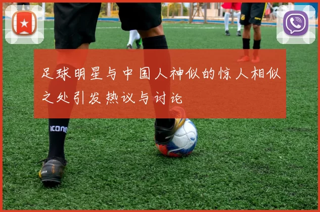 足球明星与中国人神似的惊人相似之处引发热议与讨论